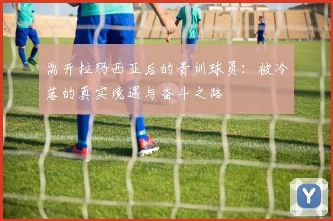 离开拉玛西亚后的青训球员：被冷落的真实境遇与奋斗之路