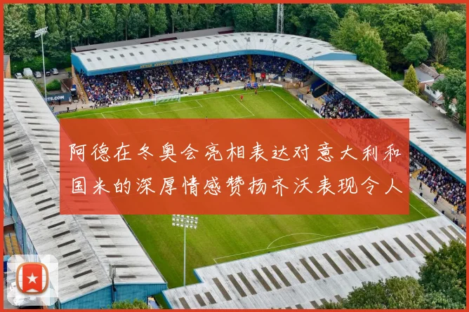 阿德在冬奥会亮相表达对意大利和国米的深厚情感赞扬齐沃表现令人惊喜