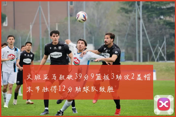 文班亚马狂砍39分9篮板3助攻2盖帽末节独得12分助球队致胜