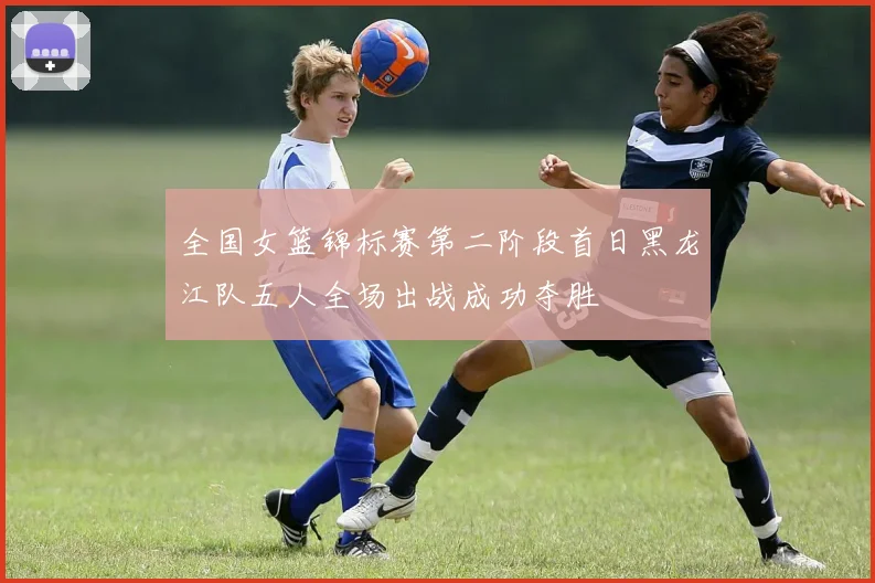 全国女篮锦标赛第二阶段首日黑龙江队五人全场出战成功夺胜
