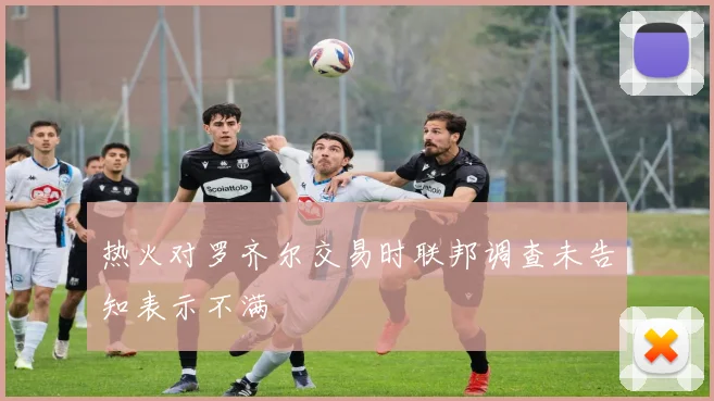 热火对罗齐尔交易时联邦调查未告知表示不满