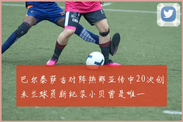 巴尔泰萨吉对阵热那亚传中20次创米兰球员新纪录小贝曾是唯一