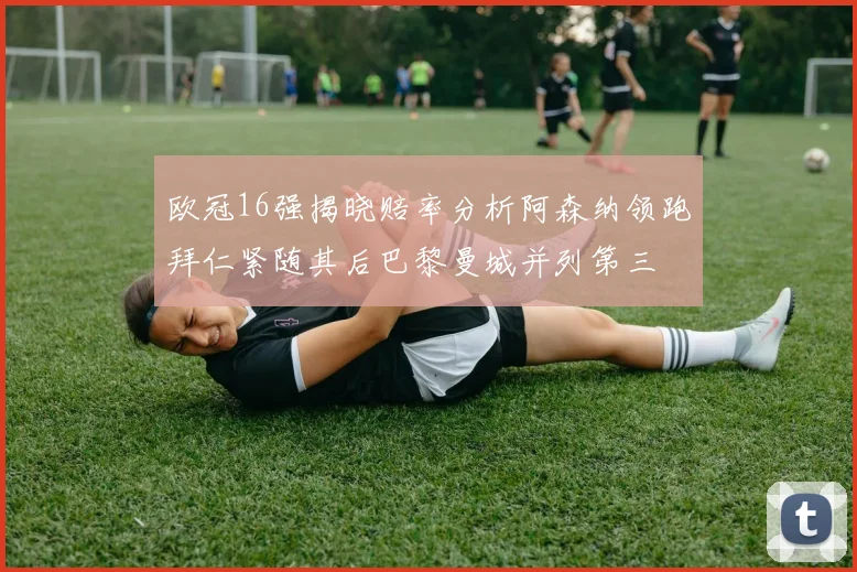 欧冠16强揭晓赔率分析阿森纳领跑拜仁紧随其后巴黎曼城并列第三