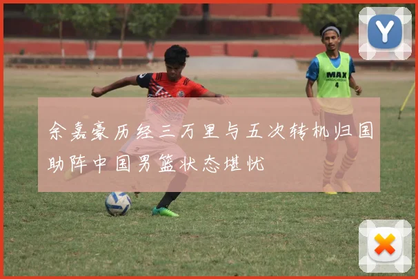 余嘉豪历经三万里与五次转机归国助阵中国男篮状态堪忧