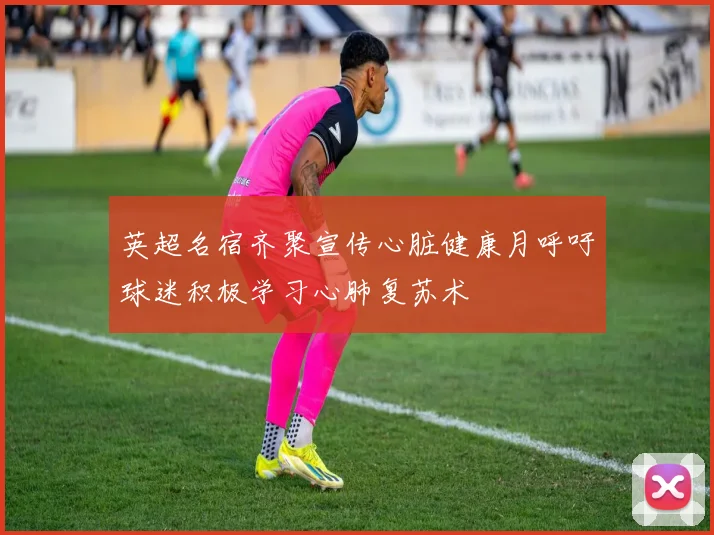 英超名宿齐聚宣传心脏健康月呼吁球迷积极学习心肺复苏术