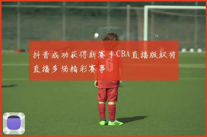 抖音成功获得新赛季CBA直播版权将直播多场精彩赛事