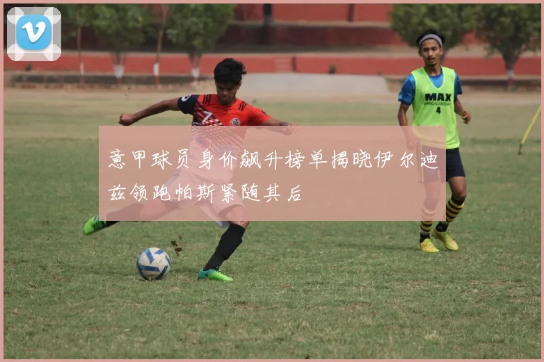 意甲球员身价飙升榜单揭晓伊尔迪兹领跑帕斯紧随其后
