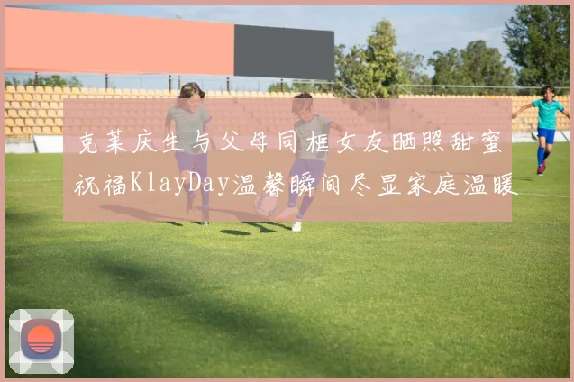 克莱庆生与父母同框女友晒照甜蜜祝福KlayDay温馨瞬间尽显家庭温暖
