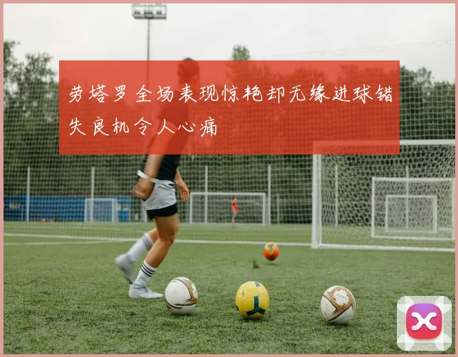 劳塔罗全场表现惊艳却无缘进球错失良机令人心痛
