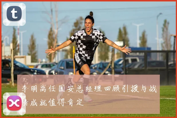 李明离任国安总经理回顾引援与战绩成就值得肯定