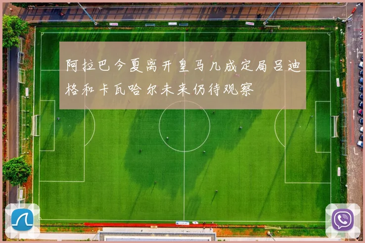 阿拉巴今夏离开皇马几成定局吕迪格和卡瓦哈尔未来仍待观察