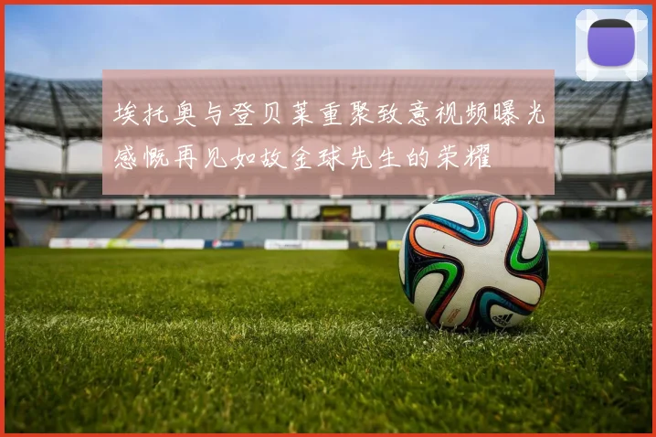 埃托奥与登贝莱重聚致意视频曝光感慨再见如故金球先生的荣耀