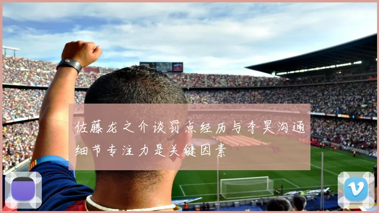 佐藤龙之介谈罚点经历与李昊沟通细节专注力是关键因素