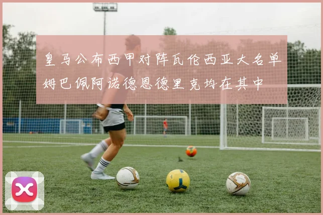 皇马公布西甲对阵瓦伦西亚大名单姆巴佩阿诺德恩德里克均在其中