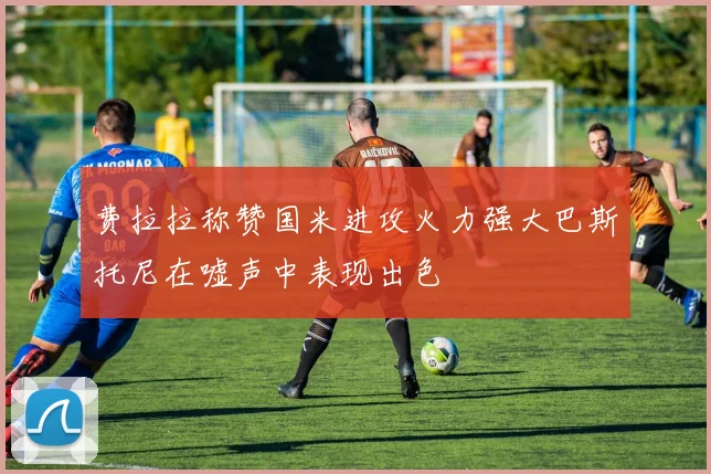 费拉拉称赞国米进攻火力强大巴斯托尼在嘘声中表现出色