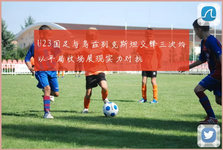 U23国足与乌兹别克斯坦交锋三次均以平局收场展现实力对抗