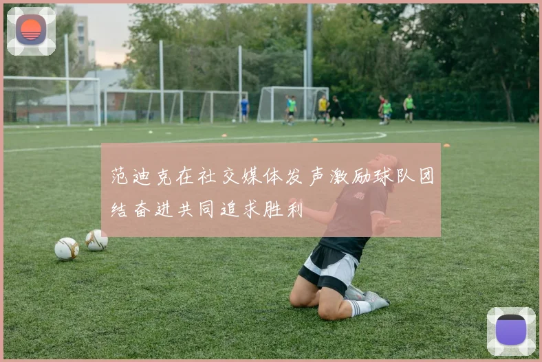 范迪克在社交媒体发声激励球队团结奋进共同追求胜利