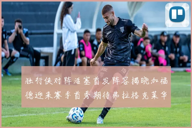 独行侠对阵活塞首发阵容揭晓加福德迎来赛季首秀期待弗拉格克莱华盛顿克里斯蒂表现