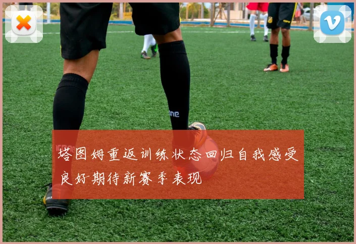 塔图姆重返训练状态回归自我感受良好期待新赛季表现