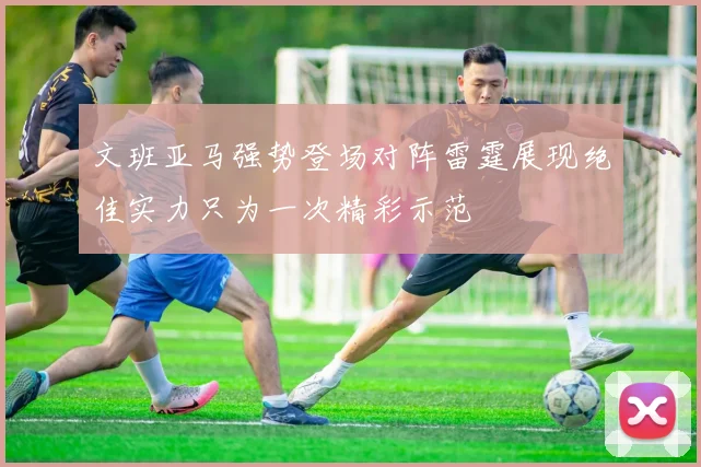 文班亚马强势登场对阵雷霆展现绝佳实力只为一次精彩示范