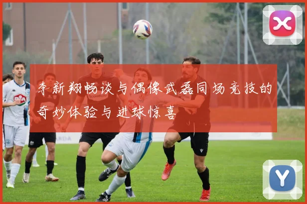 李新翔畅谈与偶像武磊同场竞技的奇妙体验与进球惊喜