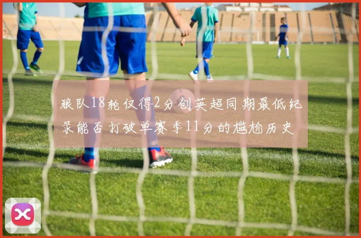 狼队18轮仅得2分创英超同期最低纪录能否打破单赛季11分的尴尬历史