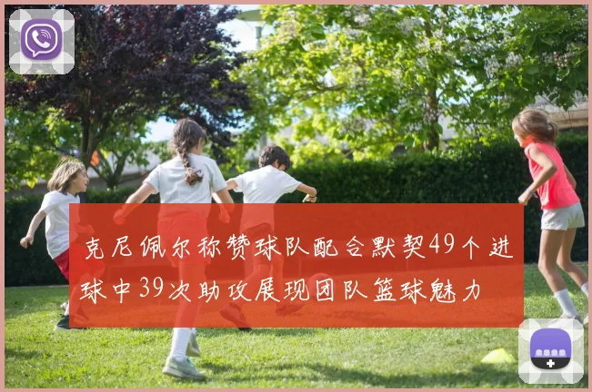 克尼佩尔称赞球队配合默契49个进球中39次助攻展现团队篮球魅力