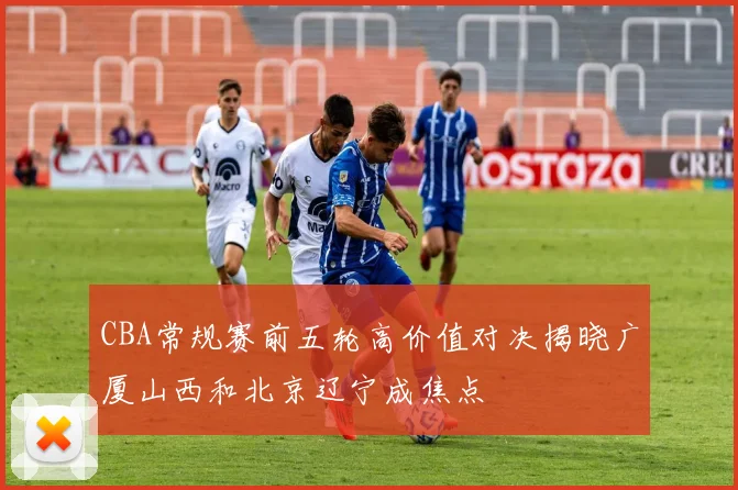 CBA常规赛前五轮高价值对决揭晓广厦山西和北京辽宁成焦点