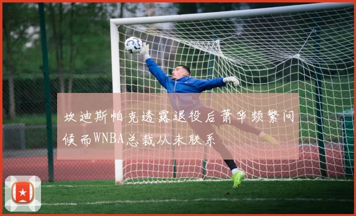 坎迪斯帕克透露退役后萧华频繁问候而WNBA总裁从未联系