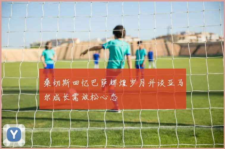 桑切斯回忆巴萨辉煌岁月并谈亚马尔成长需放松心态