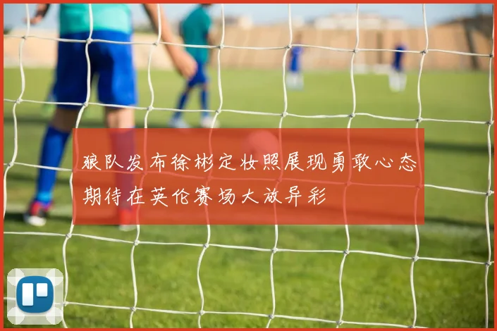 狼队发布徐彬定妆照展现勇敢心态期待在英伦赛场大放异彩