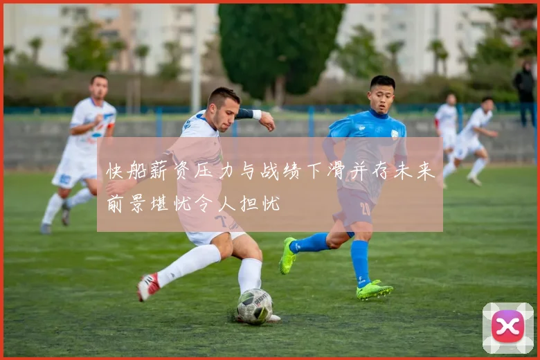 快船薪资压力与战绩下滑并存未来前景堪忧令人担忧