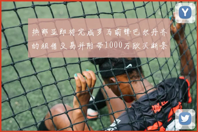 热那亚即将完成罗马前锋巴尔丹齐的租借交易并附带1000万欧买断条款