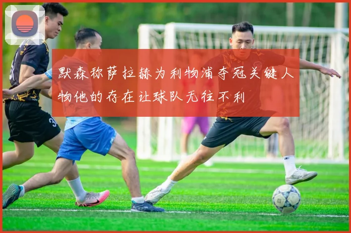 默森称萨拉赫为利物浦夺冠关键人物他的存在让球队无往不利