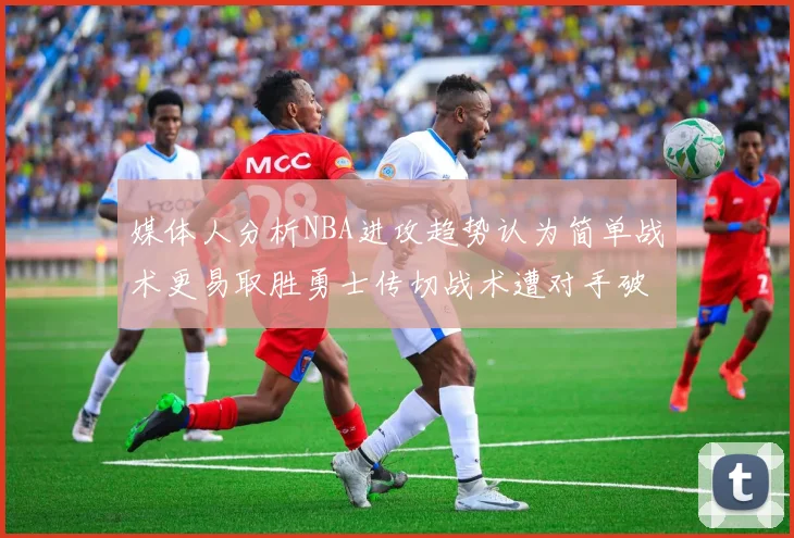 媒体人分析NBA进攻趋势认为简单战术更易取胜勇士传切战术遭对手破解