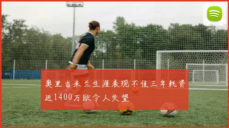 奥里吉米兰生涯表现不佳三年耗资近1400万欧令人失望
