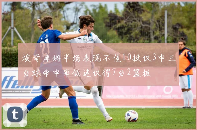 埃奇库姆半场表现不佳10投仅3中三分球命中率低迷仅得7分2篮板