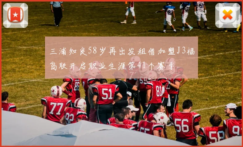 三浦知良58岁再出发租借加盟J3福岛联开启职业生涯第41个赛季