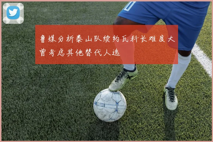 鲁媒分析泰山队续约瓦科长难度大曾考虑其他替代人选