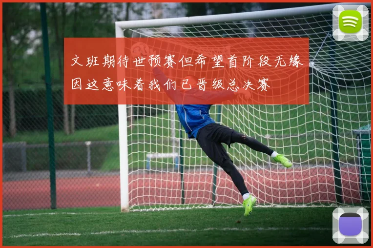 文班期待世预赛但希望首阶段无缘因这意味着我们已晋级总决赛